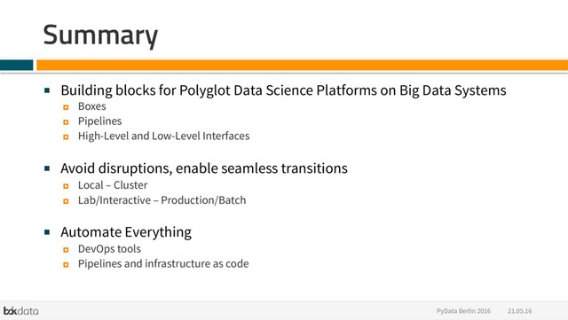 21.05.16
PyData Berlin 2016
Summary
■  Building blocks for Polyglot Data Science Platforms on Big Data Systems
¤  Boxes
¤  Pipelines
¤  High-Level and Low-Level Interfaces
■  Avoid disruptions, enable seamless transitions
¤  Local – Cluster
¤  Lab/Interactive – Production/Batch
■  Automate Everything
¤  DevOps tools
¤  Pipelines and infrastructure as code

