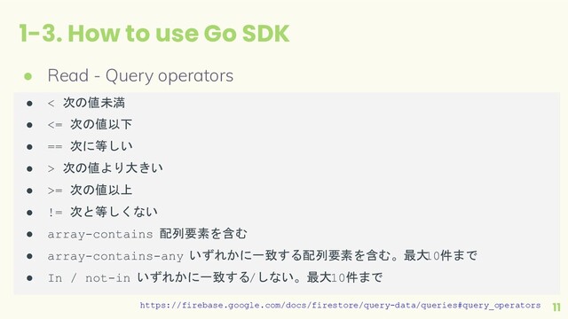 1-3. How to use Go SDK
11
● Read - Query operators
https://firebase.google.com/docs/firestore/query-data/queries#query_operators
● < 次の値未満
● <= 次の値以下
● == 次に等しい
● > 次の値より大きい
● >= 次の値以上
● != 次と等しくない
● array-contains 配列要素を含む
● array-contains-any いずれかに一致する配列要素を含む。最大
10件まで
● In / not-in いずれかに一致する/しない。最大10件まで
