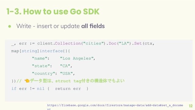 1-3. How to use Go SDK
12
● Write - insert or update all ﬁelds
_, err := client.Collection("cities").Doc("LA").Set(ctx,
map[string]interface{}{
"name": "Los Angeles",
"state": "CA",
"country": "USA",
})// 👈データ型は、struct tag付きの構造体でもよい
if err != nil { return err }
https://firebase.google.com/docs/firestore/manage-data/add-data#set_a_docume
