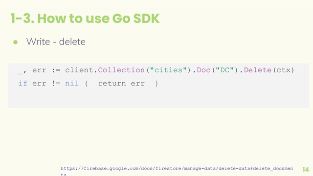 1-3. How to use Go SDK
14
● Write - delete
_, err := client.Collection("cities").Doc("DC").Delete(ctx)
if err != nil { return err }
https://firebase.google.com/docs/firestore/manage-data/delete-data#delete_documen
