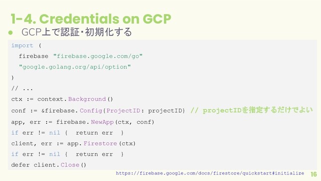 1-4. Credentials on GCP
16
● GCP上で認証・初期化する
import (
firebase "firebase.google.com/go"
"google.golang.org/api/option"
)
// ...
ctx := context. Background()
conf := &firebase. Config{ProjectID: projectID} // projectIDを指定するだけでよい
app, err := firebase. NewApp(ctx, conf)
if err != nil { return err }
client, err := app. Firestore(ctx)
if err != nil { return err }
defer client.Close()
https://firebase.google.com/docs/firestore/quickstart#initialize
