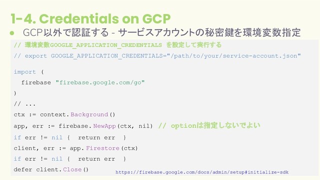 1-4. Credentials on GCP
17
● GCP以外で認証する - サービスアカウントの秘密鍵を環境変数指定
// 環境変数GOOGLE_APPLICATION_CREDENTIALS を設定して実行する
// export GOOGLE_APPLICATION_CREDENTIALS="/path/to/your/service-account.json"
import (
firebase "firebase.google.com/go"
)
// ...
ctx := context. Background()
app, err := firebase. NewApp(ctx, nil) // optionは指定しないでよい
if err != nil { return err }
client, err := app. Firestore(ctx)
if err != nil { return err }
defer client.Close()
https://firebase.google.com/docs/admin/setup#initialize-sdk

