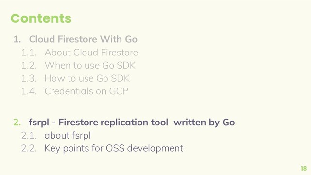 Contents
1. Cloud Firestore With Go
1.1. About Cloud Firestore
1.2. When to use Go SDK
1.3. How to use Go SDK
1.4. Credentials on GCP
2. fsrpl - Firestore replication tool written by Go
2.1. about fsrpl
2.2. Key points for OSS development
18
