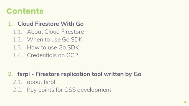 Contents
1. Cloud Firestore With Go
1.1. About Cloud Firestore
1.2. When to use Go SDK
1.3. How to use Go SDK
1.4. Credentials on GCP
2. fsrpl - Firestore replication tool written by Go
2.1. about fsrpl
2.2. Key points for OSS development
4

