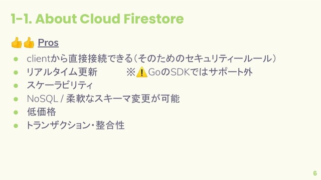 1-1. About Cloud Firestore
6
👍👍 Pros
● clientから直接接続できる（そのためのセキュリティールール）
● リアルタイム更新 　　　　※⚠GoのSDKではサポート外
● スケーラビリティ
● NoSQL / 柔軟なスキーマ変更が可能
● 低価格
● トランザクション・整合性
