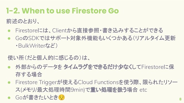 1-2. When to use Firestore Go
8
前述のとおり、
● Firestoreには、Clientから直接参照・書き込みすることができる
● GoのSDKではサポート対象外機能もいくつかある（リアルタイム更新
・BulkWriterなど）
使い所（だと個人的に感じるの）は、
● 外部からのデータを タイムラグをできるだけ少なくしてFirestoreに保
存する場合
● Firestore Triggerが使えるCloud Functionsを使う際、限られたリソー
ス(メモリ/最大処理時間9min)で重い処理を扱う場合 etc
● Goが書きたいとき😌
