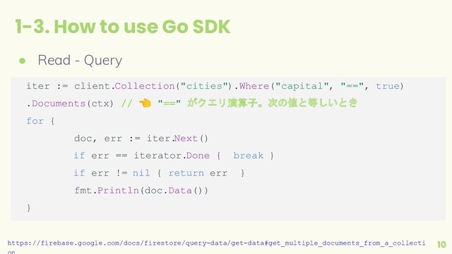 1-3. How to use Go SDK
10
● Read - Query
iter := client.Collection("cities").Where("capital", "==", true)
.Documents(ctx) // 👈 "==" がクエリ演算子。次の値と等しいとき
for {
doc, err := iter.
Next()
if err == iterator.Done { break }
if err != nil { return err }
fmt.Println(doc.Data())
}
https://firebase.google.com/docs/firestore/query-data/get-data#get_multiple_documents_from_a_collecti
