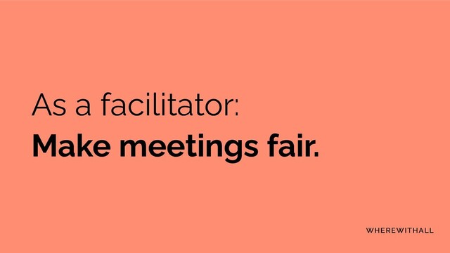 As a facilitator:
Make meetings fair.
