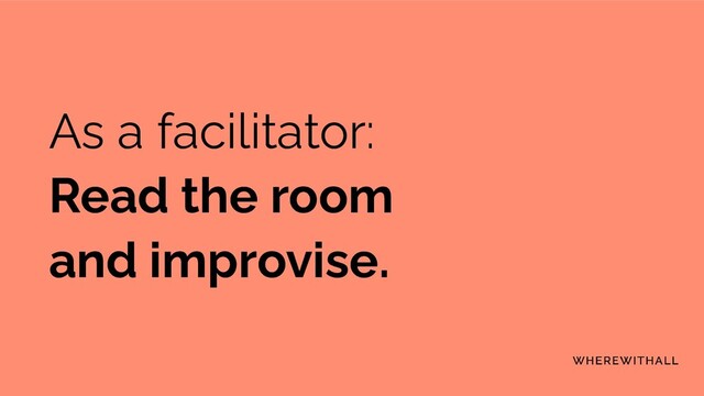 As a facilitator:
Read the room
and improvise.

