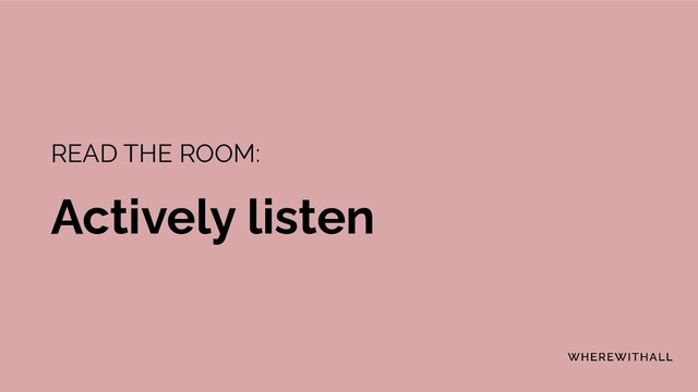 READ THE ROOM:
Actively listen
