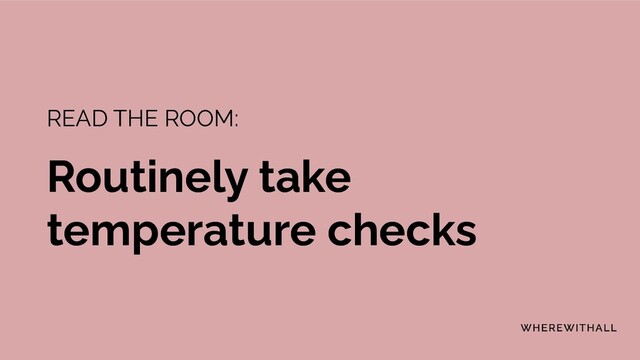 READ THE ROOM:
Routinely take
temperature checks
