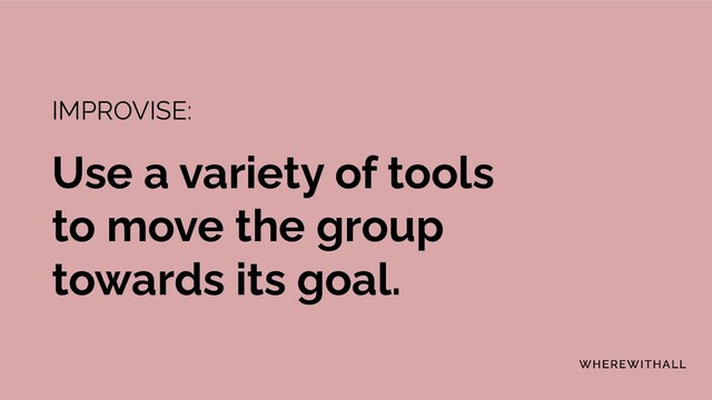 IMPROVISE:
Use a variety of tools
to move the group
towards its goal.
