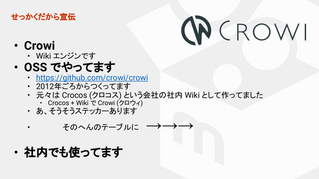 せっかくだから宣伝
• Crowi
• Wiki エンジンです
• OSS でやってます
• https://github.com/crowi/crowi
• 2012年ごろからつくってます
• 元々は Crocos (クロコス) という会社の社内 Wiki として作ってました
• Crocos + Wiki で Crowi (クロウィ)
• あ、そうそうステッカーあります
• 　　　　　そのへんのテーブルに 　
→→→
• 社内でも使ってます
