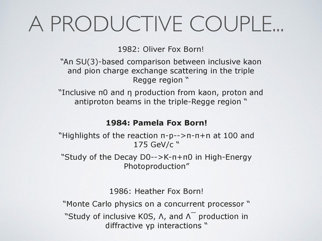 1984: Pamela Fox Born!
“Highlights of the reaction π-p-->π-π+n at 100 and
175 GeV/c “
“Study of the Decay D0-->K-π+π0 in High-Energy
Photoproduction”
1986: Heather Fox Born!
“Monte Carlo physics on a concurrent processor “
“Study of inclusive K0S, Λ, and Λ¯ production in
diffractive γp interactions “
1982: Oliver Fox Born!
“An SU(3)-based comparison between inclusive kaon
and pion charge exchange scattering in the triple
Regge region “
“Inclusive π0 and η production from kaon, proton and
antiproton beams in the triple-Regge region “
A PRODUCTIVE COUPLE...
