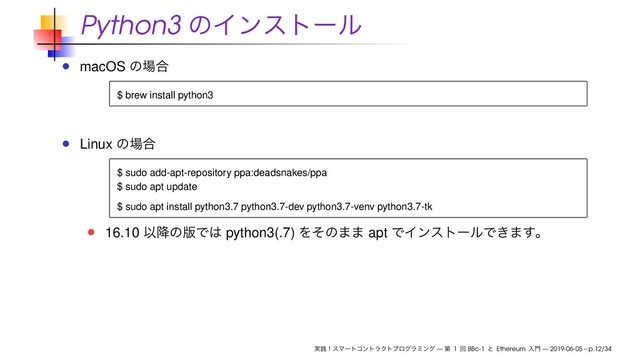 Python3 ͷΠϯετʔϧ
macOS ͷ৔߹
$ brew install python3
Linux ͷ৔߹
$ sudo add-apt-repository ppa:deadsnakes/ppa
$ sudo apt update
$ sudo apt install python3.7 python3.7-dev python3.7-venv python3.7-tk
16.10 Ҏ߱ͷ൛Ͱ͸ python3(.7) Λͦͷ·· apt ͰΠϯετʔϧͰ͖·͢ɻ
࣮ફʂεϚʔτίϯτϥΫτϓϩάϥϛϯά — ୈ 1 ճ BBc-1 ͱ Ethereum ೖ໳ — 2019-06-05 – p.12/34
