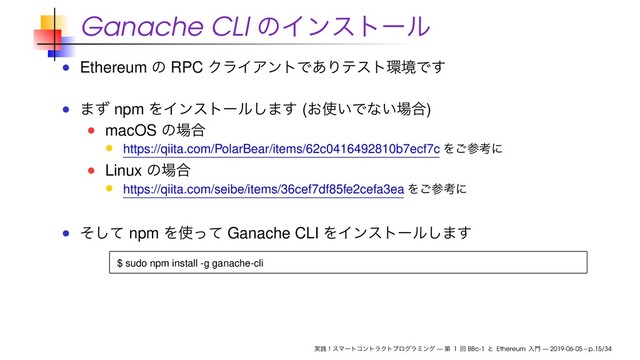 Ganache CLI ͷΠϯετʔϧ
Ethereum ͷ RPC ΫϥΠΞϯτͰ͋Γςετ؀ڥͰ͢
·ͣ npm ΛΠϯετʔϧ͠·͢ (͓࢖͍Ͱͳ͍৔߹)
macOS ͷ৔߹
https://qiita.com/PolarBear/items/62c0416492810b7ecf7c Λ͝ࢀߟʹ
Linux ͷ৔߹
https://qiita.com/seibe/items/36cef7df85fe2cefa3ea Λ͝ࢀߟʹ
ͦͯ͠ npm Λ࢖ͬͯ Ganache CLI ΛΠϯετʔϧ͠·͢
$ sudo npm install -g ganache-cli
࣮ફʂεϚʔτίϯτϥΫτϓϩάϥϛϯά — ୈ 1 ճ BBc-1 ͱ Ethereum ೖ໳ — 2019-06-05 – p.15/34
