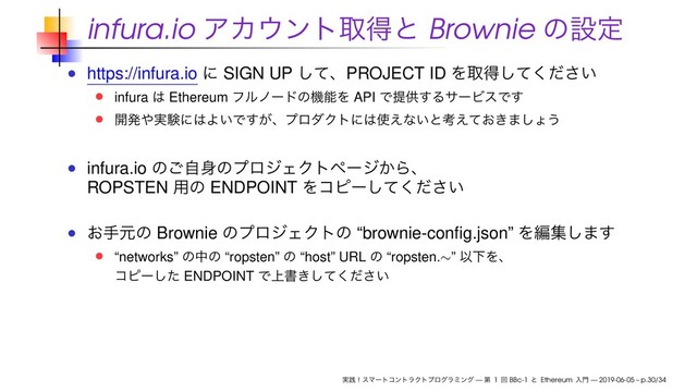 infura.io ΞΧ΢ϯτऔಘͱ Brownie ͷઃఆ
https://infura.io ʹ SIGN UP ͯ͠ɺPROJECT ID Λऔಘ͍ͯͩ͘͠͞
infura ͸ Ethereum ϑϧϊʔυͷػೳΛ API Ͱఏڙ͢ΔαʔϏεͰ͢
։ൃ΍࣮ݧʹ͸Α͍Ͱ͕͢ɺϓϩμΫτʹ͸࢖͑ͳ͍ͱߟ͓͖͑ͯ·͠ΐ͏
infura.io ͷࣗ͝਎ͷϓϩδΣΫτϖʔδ͔Βɺ
ROPSTEN ༻ͷ ENDPOINT Λίϐʔ͍ͯͩ͘͠͞
͓खݩͷ Brownie ͷϓϩδΣΫτͷ “brownie-conﬁg.json” Λฤू͠·͢
“networks” ͷதͷ “ropsten” ͷ “host” URL ͷ “ropsten.∼” ҎԼΛɺ
ίϐʔͨ͠ ENDPOINT Ͱ্ॻ͖͍ͯͩ͘͠͞
࣮ફʂεϚʔτίϯτϥΫτϓϩάϥϛϯά — ୈ 1 ճ BBc-1 ͱ Ethereum ೖ໳ — 2019-06-05 – p.30/34

