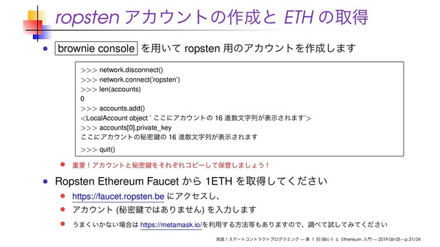 ropsten ΞΧ΢ϯτͷ࡞੒ͱ ETH ͷऔಘ
brownie console Λ༻͍ͯ ropsten ༻ͷΞΧ΢ϯτΛ࡞੒͠·͢
>>> network.disconnect()
>>> network.connect(’ropsten’)
>>> len(accounts)
0
>>> accounts.add()

>>> accounts[0].private_key
͜͜ʹΞΧ΢ϯτͷൿີݤͷ 16 ਐ਺จࣈྻ͕දࣔ͞Ε·͢
>>> quit()
ॏཁʂΞΧ΢ϯτͱൿີݤΛͦΕͧΕίϐʔͯ͠อ؅͠·͠ΐ͏ʂ
Ropsten Ethereum Faucet ͔Β 1ETH Λऔಘ͍ͯͩ͘͠͞
https://faucet.ropsten.be ʹΞΫηε͠ɺ
ΞΧ΢ϯτ (ൿີݤͰ͸͋Γ·ͤΜ) Λೖྗ͠·͢
͏·͍͔͘ͳ͍৔߹͸ https://metamask.io/Λར༻͢Δํ๏౳΋͋Γ·͢ͷͰɺௐ΂ͯࢼͯ͠Έ͍ͯͩ͘͞
࣮ફʂεϚʔτίϯτϥΫτϓϩάϥϛϯά — ୈ 1 ճ BBc-1 ͱ Ethereum ೖ໳ — 2019-06-05 – p.31/34

