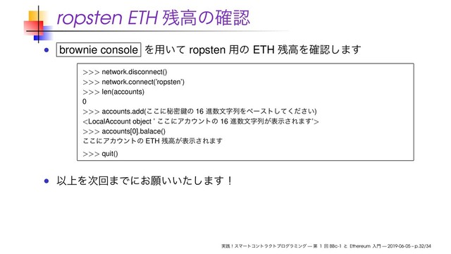 ropsten ETH ࢒ߴͷ֬ೝ
brownie console Λ༻͍ͯ ropsten ༻ͷ ETH ࢒ߴΛ֬ೝ͠·͢
>>> network.disconnect()
>>> network.connect(’ropsten’)
>>> len(accounts)
0
>>> accounts.add(͜͜ʹൿີݤͷ 16 ਐ਺จࣈྻΛϖʔετ͍ͯͩ͘͠͞)

>>> accounts[0].balace()
͜͜ʹΞΧ΢ϯτͷ ETH ࢒ߴ͕දࣔ͞Ε·͢
>>> quit()
Ҏ্Λ࣍ճ·Ͱʹ͓ئ͍͍ͨ͠·͢ʂ
࣮ફʂεϚʔτίϯτϥΫτϓϩάϥϛϯά — ୈ 1 ճ BBc-1 ͱ Ethereum ೖ໳ — 2019-06-05 – p.32/34
