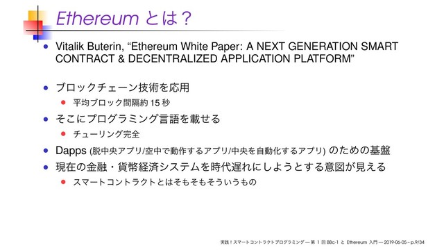 Ethereum ͱ͸ʁ
Vitalik Buterin, “Ethereum White Paper: A NEXT GENERATION SMART
CONTRACT & DECENTRALIZED APPLICATION PLATFORM”
ϒϩοΫνΣʔϯٕज़ΛԠ༻
ฏۉϒϩοΫִؒ໿ 15 ඵ
ͦ͜ʹϓϩάϥϛϯάݴޠΛࡌͤΔ
νϡʔϦϯά׬શ
Dapps (୤தԝΞϓϦ/ۭதͰಈ࡞͢ΔΞϓϦ/தԝΛࣗಈԽ͢ΔΞϓϦ) ͷͨΊͷج൫
ݱࡏͷۚ༥ɾ՟ฎܦࡁγεςϜΛ࣌୅஗Εʹ͠Α͏ͱ͢Δҙਤ͕ݟ͑Δ
εϚʔτίϯτϥΫτͱ͸ͦ΋ͦ΋ͦ͏͍͏΋ͷ
࣮ફʂεϚʔτίϯτϥΫτϓϩάϥϛϯά — ୈ 1 ճ BBc-1 ͱ Ethereum ೖ໳ — 2019-06-05 – p.9/34
