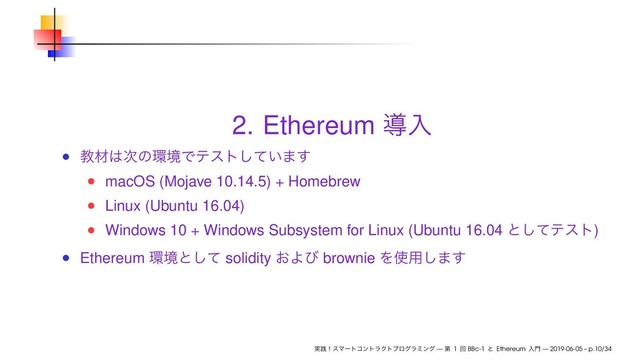 2. Ethereum ಋೖ
ڭࡐ͸࣍ͷ؀ڥͰςετ͍ͯ͠·͢
macOS (Mojave 10.14.5) + Homebrew
Linux (Ubuntu 16.04)
Windows 10 + Windows Subsystem for Linux (Ubuntu 16.04 ͱͯ͠ςετ)
Ethereum ؀ڥͱͯ͠ solidity ͓Αͼ brownie Λ࢖༻͠·͢
࣮ફʂεϚʔτίϯτϥΫτϓϩάϥϛϯά — ୈ 1 ճ BBc-1 ͱ Ethereum ೖ໳ — 2019-06-05 – p.10/34
