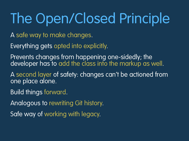 The Open/Closed Principle
A safe way to make changes.
Everything gets opted into explicitly.
Prevents changes from happening one-sidedly; the
developer has to add the class into the markup as well.
A second layer of safety: changes can’t be actioned from
one place alone.
Build things forward.
Analogous to rewriting Git history.
Safe way of working with legacy.
