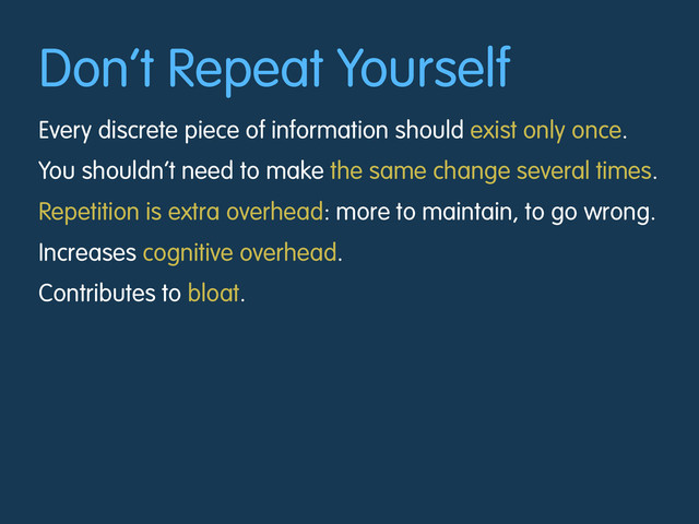 Don’t Repeat Yourself
Every discrete piece of information should exist only once.
You shouldn’t need to make the same change several times.
Repetition is extra overhead: more to maintain, to go wrong.
Increases cognitive overhead.
Contributes to bloat.
