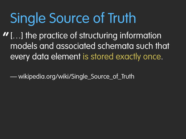 “
Single Source of Truth
[…] the practice of structuring information
models and associated schemata such that
every data element is stored exactly once.
— wikipedia.org/wiki/Single_Source_of_Truth
