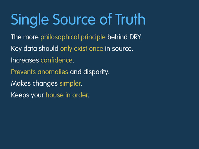 Single Source of Truth
The more philosophical principle behind DRY.
Key data should only exist once in source.
Increases confidence.
Prevents anomalies and disparity.
Makes changes simpler.
Keeps your house in order.
