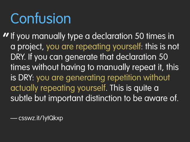 “
Confusion
If you manually type a declaration 50 times in
a project, you are repeating yourself: this is not
DRY. If you can generate that declaration 50
times without having to manually repeat it, this
is DRY: you are generating repetition without
actually repeating yourself. This is quite a
subtle but important distinction to be aware of.
— csswz.it/1ytQkxp
