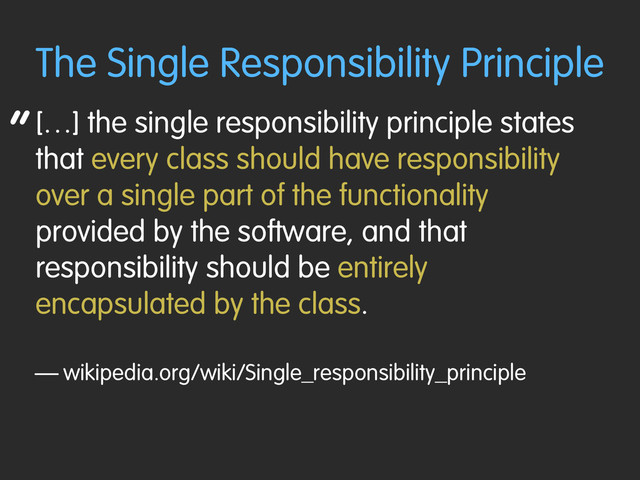 “
The Single Responsibility Principle
[…] the single responsibility principle states
that every class should have responsibility
over a single part of the functionality
provided by the software, and that
responsibility should be entirely
encapsulated by the class.
— wikipedia.org/wiki/Single_responsibility_principle
