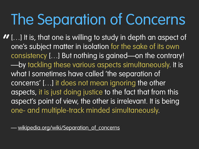 “
The Separation of Concerns
[…] It is, that one is willing to study in depth an aspect of
one’s subject matter in isolation for the sake of its own
consistency […] But nothing is gained—on the contrary!
—by tackling these various aspects simultaneously. It is
what I sometimes have called ‘the separation of
concerns’ […] it does not mean ignoring the other
aspects, it is just doing justice to the fact that from this
aspect’s point of view, the other is irrelevant. It is being
one- and multiple-track minded simultaneously.
— wikipedia.org/wiki/Separation_of_concerns
