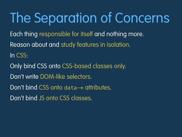 The Separation of Concerns
Each thing responsible for itself and nothing more.
Reason about and study features in isolation.
In CSS:
Only bind CSS onto CSS-based classes only.
Don’t write DOM-like selectors.
Don’t bind CSS onto data-* attributes.
Don’t bind JS onto CSS classes.
