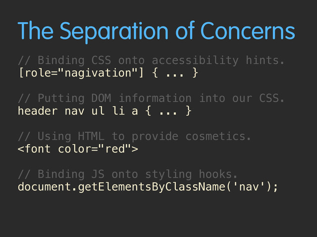 The Separation of Concerns
// Binding CSS onto accessibility hints.
[role="nagivation"] { ... }
// Putting DOM information into our CSS.
header nav ul li a { ... }
// Using HTML to provide cosmetics.

// Binding JS onto styling hooks.
document.getElementsByClassName('nav');
