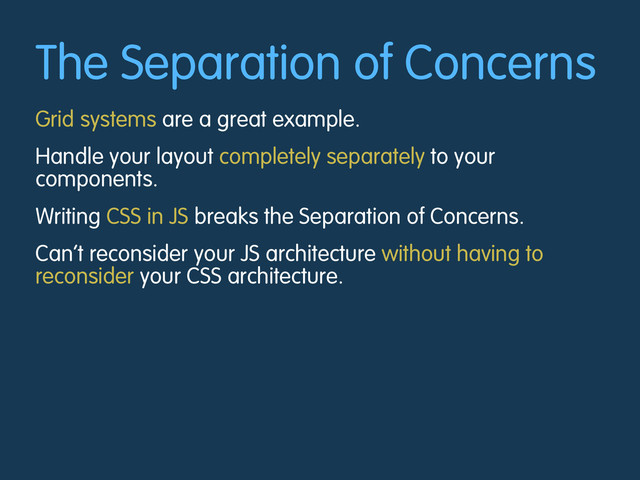 The Separation of Concerns
Grid systems are a great example.
Handle your layout completely separately to your
components.
Writing CSS in JS breaks the Separation of Concerns.
Can’t reconsider your JS architecture without having to
reconsider your CSS architecture.
