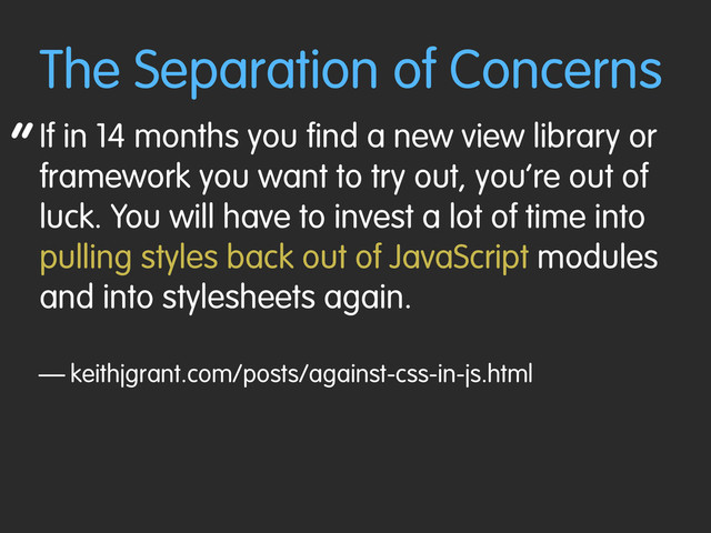 “
The Separation of Concerns
If in 14 months you find a new view library or
framework you want to try out, you’re out of
luck. You will have to invest a lot of time into
pulling styles back out of JavaScript modules
and into stylesheets again.
— keithjgrant.com/posts/against-css-in-js.html
