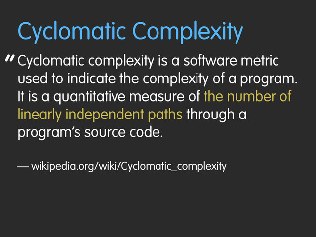 “
Cyclomatic Complexity
Cyclomatic complexity is a software metric
used to indicate the complexity of a program.
It is a quantitative measure of the number of
linearly independent paths through a
program’s source code.
— wikipedia.org/wiki/Cyclomatic_complexity
