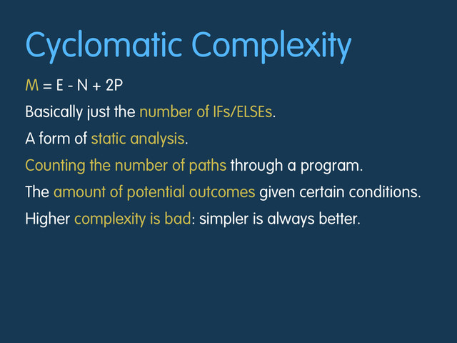 Cyclomatic Complexity
M = E - N + 2P
Basically just the number of IFs/ELSEs.
A form of static analysis.
Counting the number of paths through a program.
The amount of potential outcomes given certain conditions.
Higher complexity is bad: simpler is always better.
