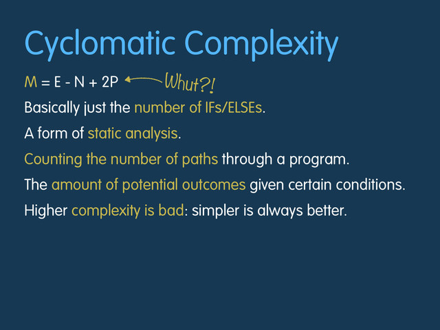 Cyclomatic Complexity
M = E - N + 2P
Basically just the number of IFs/ELSEs.
A form of static analysis.
Counting the number of paths through a program.
The amount of potential outcomes given certain conditions.
Higher complexity is bad: simpler is always better.
Whut?!
