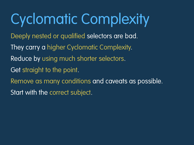 Cyclomatic Complexity
Deeply nested or qualified selectors are bad.
They carry a higher Cyclomatic Complexity.
Reduce by using much shorter selectors.
Get straight to the point.
Remove as many conditions and caveats as possible.
Start with the correct subject.
