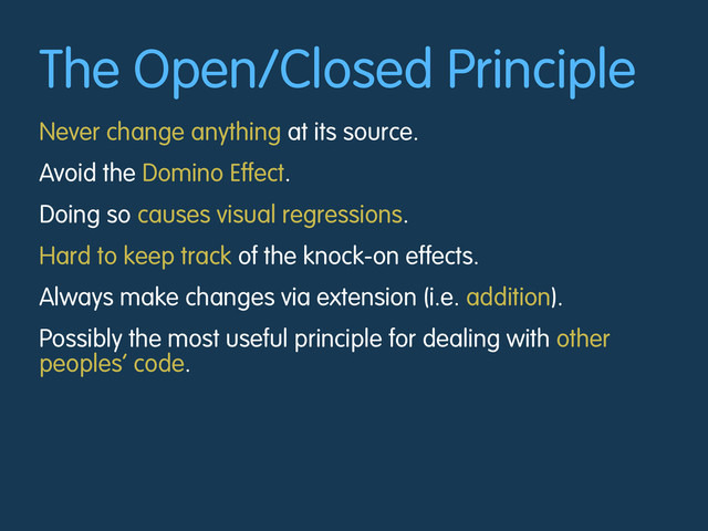 The Open/Closed Principle
Never change anything at its source.
Avoid the Domino Effect.
Doing so causes visual regressions.
Hard to keep track of the knock-on effects.
Always make changes via extension (i.e. addition).
Possibly the most useful principle for dealing with other
peoples’ code.
