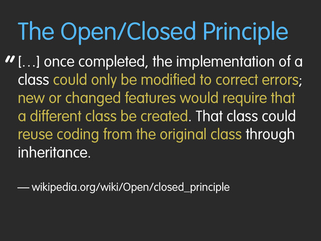 “
The Open/Closed Principle
[…] once completed, the implementation of a
class could only be modified to correct errors;
new or changed features would require that
a different class be created. That class could
reuse coding from the original class through
inheritance.
— wikipedia.org/wiki/Open/closed_principle
