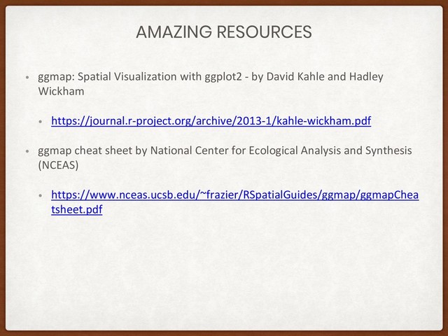 AMAZING RESOURCES
• ggmap: Spatial Visualization with ggplot2 - by David Kahle and Hadley
Wickham
• https://journal.r-project.org/archive/2013-1/kahle-wickham.pdf
• ggmap cheat sheet by National Center for Ecological Analysis and Synthesis
(NCEAS)
• https://www.nceas.ucsb.edu/~frazier/RSpatialGuides/ggmap/ggmapChea
tsheet.pdf
