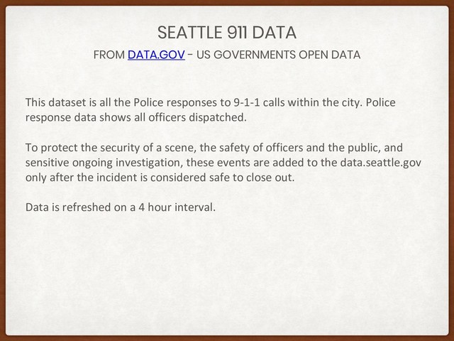 FROM DATA.GOV - US GOVERNMENTS OPEN DATA
SEATTLE 911 DATA
This dataset is all the Police responses to 9-1-1 calls within the city. Police
response data shows all officers dispatched.
To protect the security of a scene, the safety of officers and the public, and
sensitive ongoing investigation, these events are added to the data.seattle.gov
only after the incident is considered safe to close out.
Data is refreshed on a 4 hour interval.
