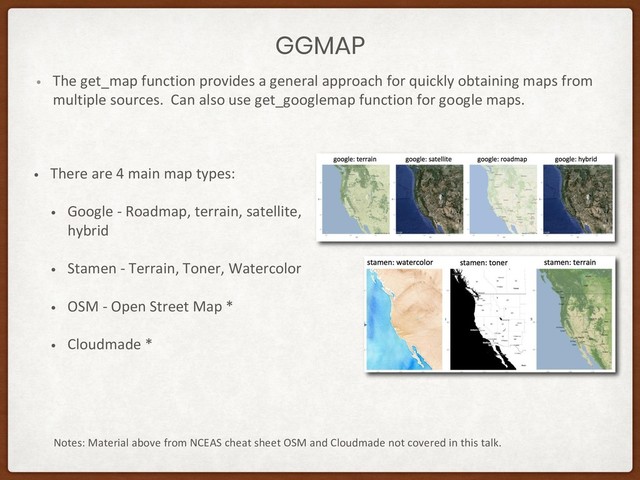 GGMAP
• The get_map function provides a general approach for quickly obtaining maps from
multiple sources. Can also use get_googlemap function for google maps.
Notes: Material above from NCEAS cheat sheet OSM and Cloudmade not covered in this talk.
• There are 4 main map types:
• Google - Roadmap, terrain, satellite,
hybrid
• Stamen - Terrain, Toner, Watercolor
• OSM - Open Street Map *
• Cloudmade *
