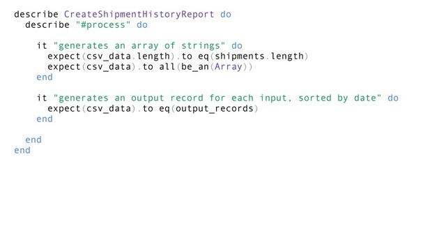 describe CreateShipmentHistoryReport do
describe "#process" do
it "generates an array of strings" do
expect(csv_data.length).to eq(shipments.length)
expect(csv_data).to all(be_an(Array))
end
it "generates an output record for each input, sorted by date" do
expect(csv_data).to eq(output_records)
end
end
end
