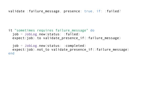 validate :failure_message, presence: true, if: :failed?
it "sometimes requires failure_message" do
job = JobLog.new(status: :failed)
expect(job).to validate_presence_if(:failure_message)
job = JobLog.new(status: :completed)
expect(job).not_to validate_presence_if(:failure_message)
end
