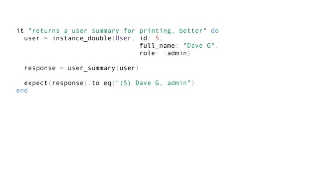 it "returns a user summary for printing, better" do
user = instance_double(User, id: 5,
full_name: "Dave G",
role: :admin)
response = user_summary(user)
expect(response).to eq("(5) Dave G, admin")
end
