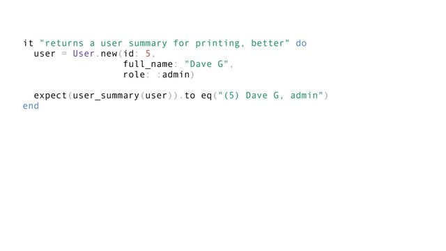 it "returns a user summary for printing, better" do
user = User.new(id: 5,
full_name: "Dave G",
role: :admin)
expect(user_summary(user)).to eq("(5) Dave G, admin")
end
