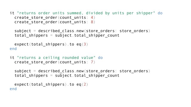 it "returns order units summed, divided by units per shipper" do
create_store_order(count_units: 4)
create_store_order(count_units: 8)
subject = described_class.new(store_orders: store_orders)
total_shippers = subject.total_shipper_count
expect(total_shippers).to eq(3)
end
it "returns a ceiling rounded value" do
create_store_order(count_units: 7)
subject = described_class.new(store_orders: store_orders)
total_shippers = subject.total_shipper_count
expect(total_shippers).to eq(2)
end
